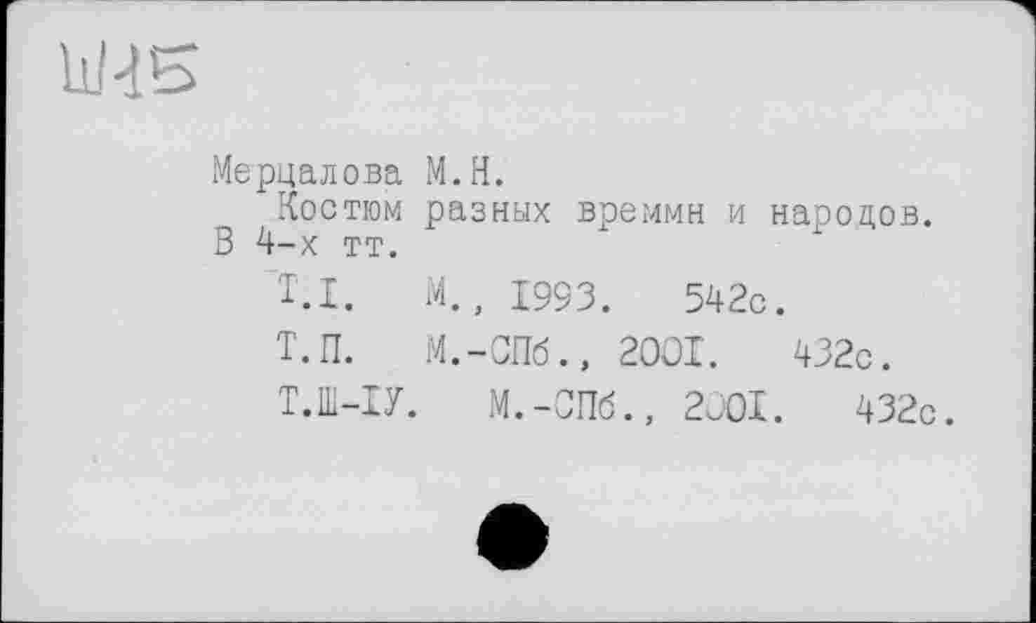 ﻿11/2Ь
Мерцалова M.H.
Костюм разных времмн и народов. В 4-х тт.
T.I. М,, 1993.	542с.
Т.П. M.-СПб., 2001.	432с.
Т.1П-ІУ. M.-СПб., 2001.	432с.